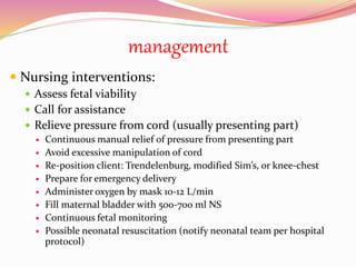 management
 Nursing interventions:
 Assess fetal viability
 Call for assistance
 Relieve pressure from cord (usually presenting part)
 Continuous manual relief of pressure from presenting part
 Avoid excessive manipulation of cord
 Re-position client: Trendelenburg, modified Sim’s, or knee-chest
 Prepare for emergency delivery
 Administer oxygen by mask 10-12 L/min
 Fill maternal bladder with 500-700 ml NS
 Continuous fetal monitoring
 Possible neonatal resuscitation (notify neonatal team per hospital
protocol)
 
