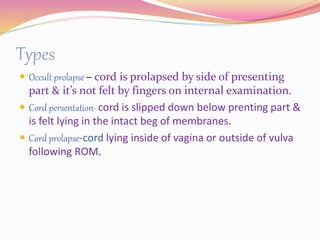 Types
 Occult prolapse – cord is prolapsed by side of presenting
part & it’s not felt by fingers on internal examination.
 Cord persentation- cord is slipped down below prenting part &
is felt lying in the intact beg of membranes.
 Cord prolapse-cord lying inside of vagina or outside of vulva
following ROM.
 
