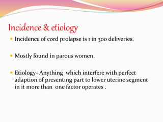 Incidence & etiology
 Incidence of cord prolapse is 1 in 300 deliveries.
 Mostly found in parous women.
 Etiology- Anything which interfere with perfect
adaption of presenting part to lower uterine segment
in it more than one factor operates .
 
