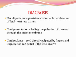 DIAGNOSIS
 Occult prolapse – persistence of variable deceleration
of fetal heart rate pattern
 Cord presentation – feeling the pulsation of the cord
through the intact membrane
 Cord prolapse – cord directly palpated by fingers and
its pulsation can be felt if the fetus is alive
 