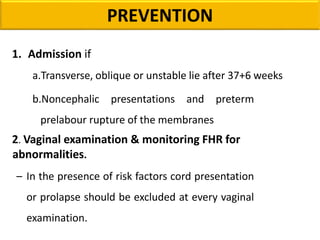 PREVENTION
1. Admission if
a.Transverse, oblique or unstable lie after 37+6 weeks
b.Noncephalic presentations and preterm
prelabour rupture of the membranes
2. Vaginal examination & monitoring FHR for
abnormalities.
– In the presence of risk factors cord presentation
or prolapse should be excluded at every vaginal
examination.
 
