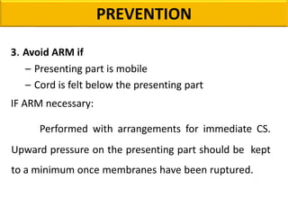 3. Avoid ARM if
– Presenting part is mobile
– Cord is felt below the presenting part
IF ARM necessary:
Performed with arrangements for immediate CS.
Upward pressure on the presenting part should be kept
to a minimum once membranes have been ruptured.
PREVENTION
 