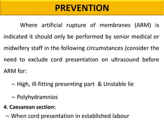Where artificial rupture of membranes (ARM) is
indicated it should only be performed by senior medical or
midwifery staff in the following circumstances (consider the
need to exclude cord presentation on ultrasound before
ARM for:
– High, ill-fitting presenting part & Unstable lie
– Polyhydramnios
4. Caesarean section:
– When cord presentation in established labour
PREVENTION
 