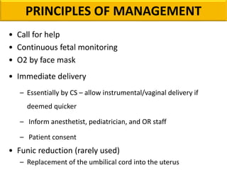 PRINCIPLES OF MANAGEMENT
• Call for help
• Continuous fetal monitoring
• O2 by face mask
• Immediate delivery
– Essentially by CS – allow instrumental/vaginal delivery if
deemed quicker
– Inform anesthetist, pediatrician, and OR staff
– Patient consent
• Funic reduction (rarely used)
– Replacement of the umbilical cord into the uterus
 