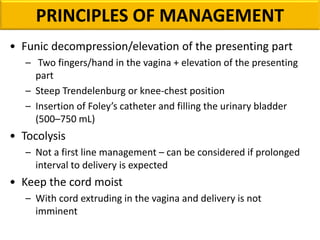 • Funic decompression/elevation of the presenting part
– Two fingers/hand in the vagina + elevation of the presenting
part
– Steep Trendelenburg or knee-chest position
– Insertion of Foley’s catheter and filling the urinary bladder
(500–750 mL)
• Tocolysis
– Not a first line management – can be considered if prolonged
interval to delivery is expected
• Keep the cord moist
– With cord extruding in the vagina and delivery is not
imminent
PRINCIPLES OF MANAGEMENT
 