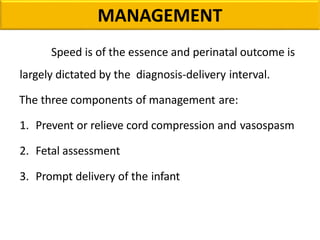MANAGEMENT
Speed is of the essence and perinatal outcome is
largely dictated by the diagnosis-delivery interval.
The three components of management are:
1. Prevent or relieve cord compression and vasospasm
2. Fetal assessment
3. Prompt delivery of the infant
 