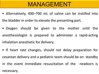 MANAGEMENT
• Alternatively, 400–700 mL of saline can be instilled into
the bladder in order to elevate the presenting part.
• Oxygen should be given to the mother until the
anesthesiologist is prepared to administer a rapid-acting
inhalation anesthetic for delivery.
• If heart rate changes, should not delay preparation for
cesarean delivery and a pediatric team should be on standby
in the event immediate resuscitation of the newborn is
necessary.
 