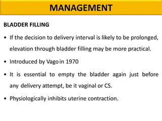 MANAGEMENT
BLADDER FILLING
• If the decision to delivery interval is likely to be prolonged,
elevation through bladder filling may be more practical.
• Introduced by Vagoin 1970
• It is essential to empty the bladder again just before
any delivery attempt, be it vaginal or CS.
• Physiologically inhibits uterine contraction.
 