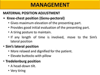 MANAGEMENT
MATERNAL POSITION ADJUSTMENT
• Knee-chest position (Genu-pectoral)
• Gives maximum elevation of the presenting part.
• Provides good initial evaluation of the presenting part.
• A tiring posture to maintain.
• If any length of time is involved, move to the Sim’s
lateral position
• Sim’s lateral position
• More relaxed and dignified for the patient.
• Elevate buttocks with pillow
• Tredelenburg position
• A head-down tilt.
• Very tiring
 