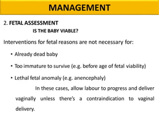 MANAGEMENT
2. FETAL ASSESSMENT
IS THE BABY VIABLE?
Interventions for fetal reasons are not necessary for:
• Already dead baby
• Too immature to survive (e.g. before age of fetal viability)
• Lethal fetal anomaly (e.g. anencephaly)
In these cases, allow labour to progress and deliver
vaginally unless there’s a contraindication to vaginal
delivery.
 