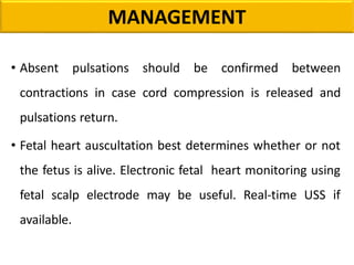 • Absent pulsations should be confirmed between
contractions in case cord compression is released and
pulsations return.
• Fetal heart auscultation best determines whether or not
the fetus is alive. Electronic fetal heart monitoring using
fetal scalp electrode may be useful. Real-time USS if
available.
MANAGEMENT
 