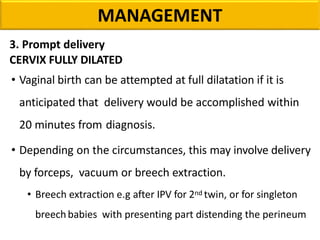 MANAGEMENT
3. Prompt delivery
CERVIX FULLY DILATED
• Vaginal birth can be attempted at full dilatation if it is
anticipated that delivery would be accomplished within
20 minutes from diagnosis.
• Depending on the circumstances, this may involve delivery
by forceps, vacuum or breech extraction.
• Breech extraction e.g after IPV for 2nd twin, or for singleton
breechbabies with presenting part distending the perineum
 