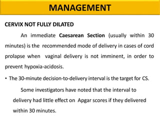 MANAGEMENT
CERVIX NOT FULLY DILATED
An immediate Caesarean Section (usually within 30
minutes) is the recommended mode of delivery in cases of cord
prolapse when vaginal delivery is not imminent, in order to
prevent hypoxia-acidosis.
• The 30-minute decision-to-delivery interval is the target for CS.
Some investigators have noted that the interval to
delivery had little effect on Apgar scores if they delivered
within 30 minutes.
 