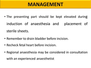 MANAGEMENT
• The presenting part should be kept elevated during
induction of anaesthesia and placement of
sterile sheets.
• Remember to drain bladder before incision.
• Recheck fetal heart before incision.
• Regional anaesthesia may be considered in consultation
with an experienced anaesthetist
 