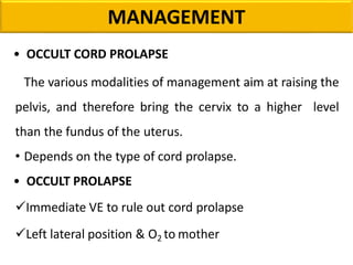 MANAGEMENT
• OCCULT CORD PROLAPSE
The various modalities of management aim at raising the
pelvis, and therefore bring the cervix to a higher level
than the fundus of the uterus.
• Depends on the type of cord prolapse.
• OCCULT PROLAPSE
Immediate VE to rule out cord prolapse
Left lateral position & O2 to mother
 