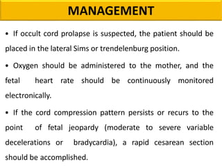 • If occult cord prolapse is suspected, the patient should be
placed in the lateral Sims or trendelenburg position.
• Oxygen should be administered to the mother, and the
fetal heart rate should be continuously monitored
electronically.
• If the cord compression pattern persists or recurs to the
point of fetal jeopardy (moderate to severe variable
decelerations or bradycardia), a rapid cesarean section
should be accomplished.
MANAGEMENT
 