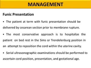 MANAGEMENT
Funic Presentation
• The patient at term with funic presentation should be
delivered by cesarean section prior to membrane rupture.
• The most conservative approach is to hospitalize the
patient on bed rest in the Sims or Trendelenburg position in
an attempt to reposition the cord within the uterine cavity.
• Serial ultrasonographic examinations should be performed to
ascertain cord position, presentation, and gestational age.
 
