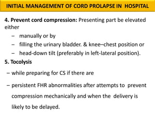 4. Prevent cord compression: Presenting part be elevated
either
– manually or by
– filling the urinary bladder. & knee–chest position or
– head-down tilt (preferably in left-lateral position).
5. Tocolysis
– while preparing for CS if there are
– persistent FHR abnormalities after attempts to prevent
compression mechanically and when the delivery is
likely to be delayed.
INITIAL MANAGEMENT OF CORD PROLAPSE IN HOSPITAL
 