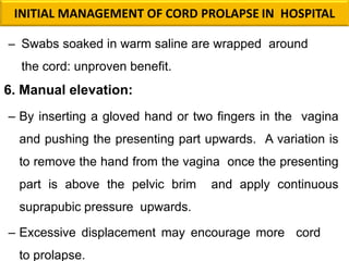 – Swabs soaked in warm saline are wrapped around
the cord: unproven benefit.
6. Manual elevation:
– By inserting a gloved hand or two fingers in the vagina
and pushing the presenting part upwards. A variation is
to remove the hand from the vagina once the presenting
part is above the pelvic brim and apply continuous
suprapubic pressure upwards.
– Excessive displacement may encourage more cord
to prolapse.
INITIAL MANAGEMENT OF CORD PROLAPSE IN HOSPITAL
 