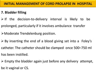 7. Bladder filling
 If the decision-to-delivery interval is likely to be
prolonged, particularly if it involves ambulance transfer
Moderate Trendelenburg position.
 By inserting the end of a blood giving set into a Foley’s
catheter. The catheter should be clamped once 500–750 ml
has been instilled.
 Empty the bladder again just before any delivery attempt,
be it vaginal or CS.
INITIAL MANAGEMENT OF CORD PROLAPSE IN HOSPITAL
 