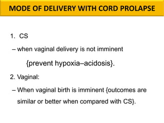 MODE OF DELIVERY WITH CORD PROLAPSE
1. CS
– when vaginal delivery is not imminent
{prevent hypoxia–acidosis}.
2. Vaginal:
– When vaginal birth is imminent {outcomes are
similar or better when compared with CS}.
 