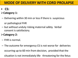 • CS:
Category 1:
– Delivering within 30 min or less if there is suspicious
or pathological FHR
– but without unduly risking maternal safety. Verbal
consent is satisfactory.
Category 2:
– FHR is normal.
– The outcome for emergency CS is not worse for deliveries
occurring up to 60 min from decision, provided that the
situation is not immediately life- threatening for the fetus
MODE OF DELIVERY WITH CORD PROLAPSE
 