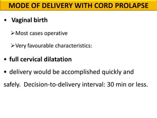 • Vaginal birth
Most cases operative
Very favourable characteristics:
• full cervical dilatation
• delivery would be accomplished quickly and
safely. Decision-to-delivery interval: 30 min or less.
MODE OF DELIVERY WITH CORD PROLAPSE
 