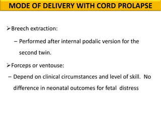 Breech extraction:
– Performed after internal podalic version for the
second twin.
Forceps or ventouse:
– Depend on clinical circumstances and level of skill. No
difference in neonatal outcomes for fetal distress
MODE OF DELIVERY WITH CORD PROLAPSE
 
