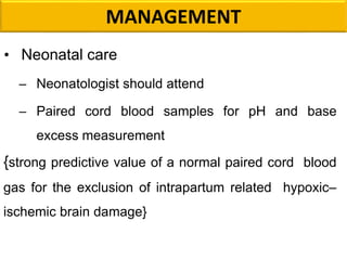 MANAGEMENT
• Neonatal care
– Neonatologist should attend
– Paired cord blood samples for pH and base
excess measurement
{strong predictive value of a normal paired cord blood
gas for the exclusion of intrapartum related hypoxic–
ischemic brain damage}
 
