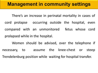 Management in community settings
There’s an increase in perinatal mortality in cases of
cord prolapse occurring outside the hospital, even
compared with an unmonitored fetus whose cord
prolapsed while in the hospital.
Women should be advised, over the telephone if
necessary, to assume the knee-chest or steep
Trendelenburg position while waiting for hospital transfer.
 
