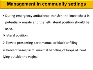 •During emergency ambulance transfer, the knee–chest is
potentially unsafe and the left-lateral position should be
used.
lateral position
Elevate presenting part: manual or bladder filling
 Prevent vasospasm: minimal handling of loops of cord
lying outside the vagina.
Management in community settings
 