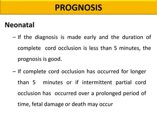 Neonatal
– If the diagnosis is made early and the duration of
complete cord occlusion is less than 5 minutes, the
prognosis is good.
– If complete cord occlusion has occurred for longer
than 5 minutes or if intermittent partial cord
occlusion has occurred over a prolonged period of
time, fetal damage or death may occur
PROGNOSIS
 