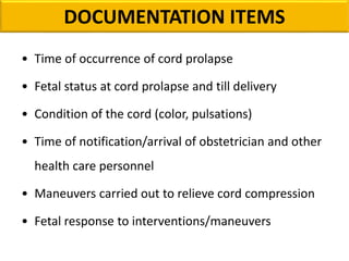 DOCUMENTATION ITEMS
• Time of occurrence of cord prolapse
• Fetal status at cord prolapse and till delivery
• Condition of the cord (color, pulsations)
• Time of notification/arrival of obstetrician and other
health care personnel
• Maneuvers carried out to relieve cord compression
• Fetal response to interventions/maneuvers
 