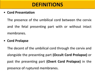 DEFINITIONS
• Cord Presentation
The presence of the umbilical cord between the cervix
and the fetal presenting part with or without intact
membranes.
• Cord Prolapse
The decent of the umbilical cord through the cervix and
alongside the presenting part (Occult Cord Prolapse) or
past the presenting part (Overt Cord Prolapse) in the
presence of ruptured membranes.
 