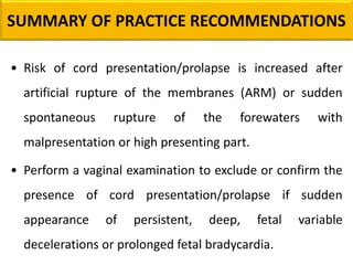 SUMMARY OF PRACTICE RECOMMENDATIONS
• Risk of cord presentation/prolapse is increased after
artificial rupture of the membranes (ARM) or sudden
spontaneous rupture of the forewaters with
malpresentation or high presenting part.
• Perform a vaginal examination to exclude or confirm the
presence of cord presentation/prolapse if sudden
appearance of persistent, deep, fetal variable
decelerations or prolonged fetal bradycardia.
 