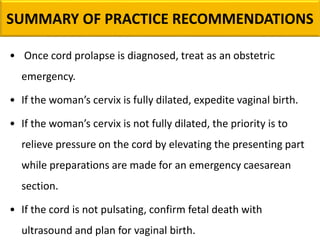 • Once cord prolapse is diagnosed, treat as an obstetric
emergency.
• If the woman’s cervix is fully dilated, expedite vaginal birth.
• If the woman’s cervix is not fully dilated, the priority is to
relieve pressure on the cord by elevating the presenting part
while preparations are made for an emergency caesarean
section.
• If the cord is not pulsating, confirm fetal death with
ultrasound and plan for vaginal birth.
SUMMARY OF PRACTICE RECOMMENDATIONS
 