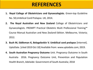 REFERENCES
1. Royal College of Obstetricians and Gynaecologists. Green-top Guideline
No. 50,Umbilical Cord Prolapse. UK, 2014.
2. The Royal Australian and New Zealand College of Obstetricians and
Gynaecologists. PROMPT Practical Obstetric Multi Professional Training™
Course Manual Australian and New Zealand Edition. Melbourne, Victoria;
2012.
3. Bush M, Eddleman K, Belogolovkin V. Umbilical cord prolapse [Internet].
UptoDate. [cited 2019 Oct 10] Available from: www.uptodate.com; 2019.
4. South Australian Pregnancy Outcome Unit. Pregnancy Outcome in South
Australia 2016. Pregnancy Outcome Unit, Prevention and Population
Health Branch, Adelaide: Government of South Australia; 2018
 