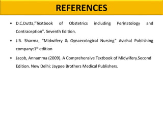 REFERENCES
• D.C.Dutta,”Textbook of Obstetrics including Perinatology and
Contraception". Seventh Edition.
• J.B. Sharma, “Midwifery & Gynaecological Nursing” Avichal Publishing
company:1st edition
• Jacob, Annamma (2009). A Comprehensive Textbook of Midwifery.Second
Edition. New Delhi: Jaypee Brothers Medical Publishers.
 