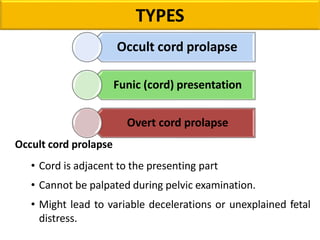 TYPES
Occult cord prolapse
• Cord is adjacent to the presenting part
• Cannot be palpated during pelvic examination.
• Might lead to variable decelerations or unexplained fetal
distress.
Occult cord prolapse
Funic (cord) presentation
Overt cord prolapse
 