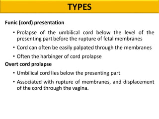 Funic (cord) presentation
• Prolapse of the umbilical cord below the level of the
presenting partbefore the rupture of fetal membranes
• Cord can often be easily palpated through the membranes
• Often the harbinger of cord prolapse
Overt cord prolapse
• Umbilical cord lies below the presenting part
• Associated with rupture of membranes, and displacement
of the cord through the vagina.
TYPES
 
