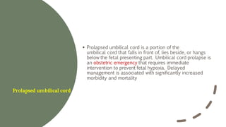 Prolapsed umbilical cord
▪ Prolapsed umbilical cord is a portion of the
umbilical cord that falls in front of, lies beside, or hangs
below the fetal presenting part. Umbilical cord prolapse is
an obstetric emergency that requires immediate
intervention to prevent fetal hypoxia. Delayed
management is associated with significantly increased
morbidity and mortality
 