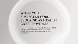 WHEN YOU
SUSPECTED CORD
PROLAPSE AS HEALTH
CARE PROVIDER?
when you note an abnormal fetal heart rate (FHR)
pattern, particularly if it occurs soon after
membrane rupture, spontaneously, or with
amniotomy
 