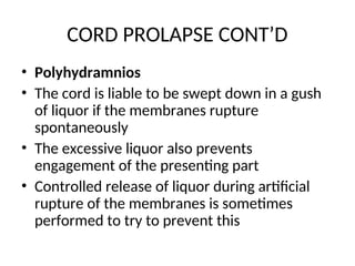 CORD PROLAPSE CONT’D
• Polyhydramnios
• The cord is liable to be swept down in a gush
of liquor if the membranes rupture
spontaneously
• The excessive liquor also prevents
engagement of the presenting part
• Controlled release of liquor during artificial
rupture of the membranes is sometimes
performed to try to prevent this
 