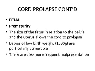 CORD PROLAPSE CONT’D
• FETAL
• Prematurity
• The size of the fetus in relation to the pelvis
and the uterus allows the cord to prolapse
• Babies of low birth weight (1500g) are
particularly vulnerable
• There are also more frequent malpresentation
 
