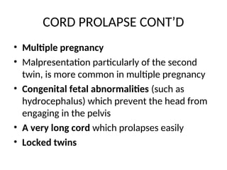 CORD PROLAPSE CONT’D
• Multiple pregnancy
• Malpresentation particularly of the second
twin, is more common in multiple pregnancy
• Congenital fetal abnormalities (such as
hydrocephalus) which prevent the head from
engaging in the pelvis
• A very long cord which prolapses easily
• Locked twins
 