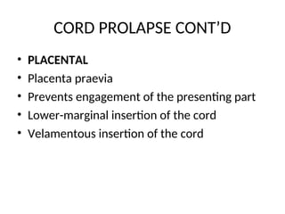 CORD PROLAPSE CONT’D
• PLACENTAL
• Placenta praevia
• Prevents engagement of the presenting part
• Lower-marginal insertion of the cord
• Velamentous insertion of the cord
 
