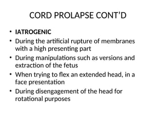CORD PROLAPSE CONT’D
• IATROGENIC
• During the artificial rupture of membranes
with a high presenting part
• During manipulations such as versions and
extraction of the fetus
• When trying to flex an extended head, in a
face presentation
• During disengagement of the head for
rotational purposes
 