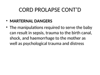CORD PROLAPSE CONT’D
• MARTERNAL DANGERS
• The manipulations required to serve the baby
can result in sepsis, trauma to the birth canal,
shock, and haemorrhage to the mother as
well as psychological trauma and distress
 