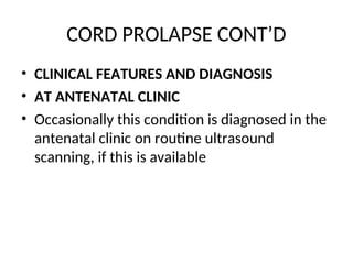 CORD PROLAPSE CONT’D
• CLINICAL FEATURES AND DIAGNOSIS
• AT ANTENATAL CLINIC
• Occasionally this condition is diagnosed in the
antenatal clinic on routine ultrasound
scanning, if this is available
 