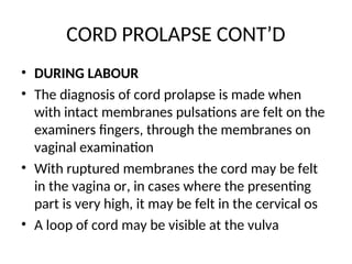 CORD PROLAPSE CONT’D
• DURING LABOUR
• The diagnosis of cord prolapse is made when
with intact membranes pulsations are felt on the
examiners fingers, through the membranes on
vaginal examination
• With ruptured membranes the cord may be felt
in the vagina or, in cases where the presenting
part is very high, it may be felt in the cervical os
• A loop of cord may be visible at the vulva
 